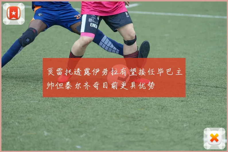 莫雷托透露伊劳拉有望接任毕巴主帅但泰尔齐奇目前更具优势