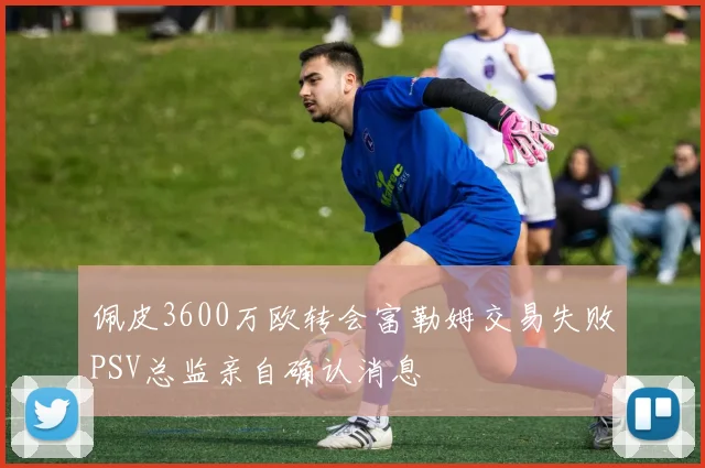 佩皮3600万欧转会富勒姆交易失败PSV总监亲自确认消息