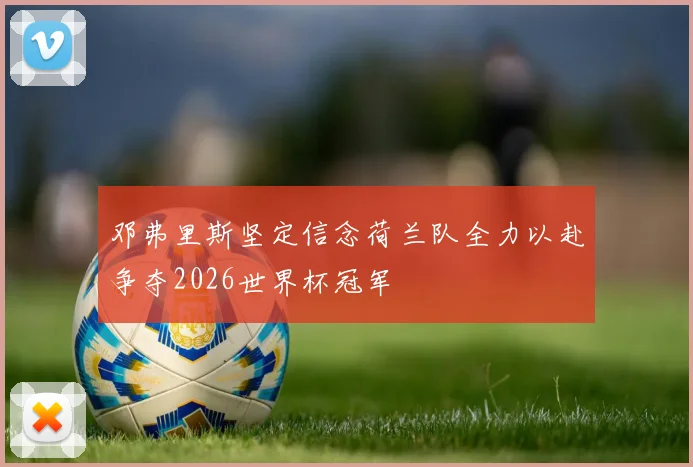 邓弗里斯坚定信念荷兰队全力以赴争夺2026世界杯冠军