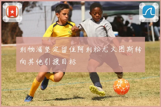 利物浦坚定留住阿利松尤文图斯转向其他引援目标