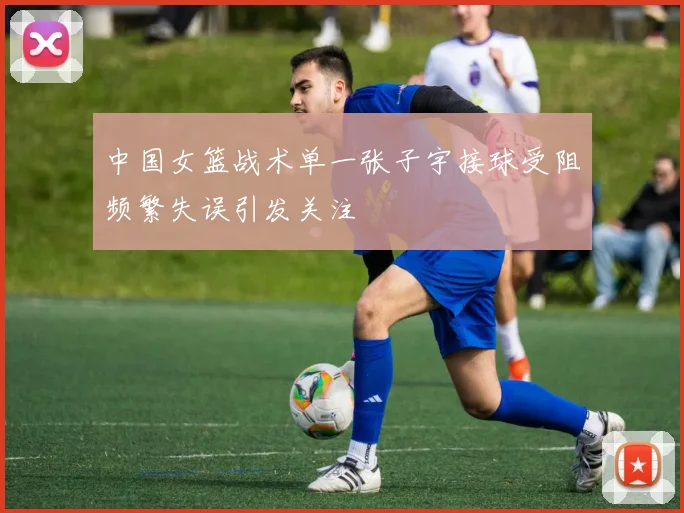 中国女篮战术单一张子宇接球受阻频繁失误引发关注