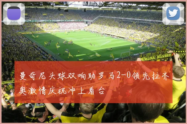 曼奇尼头球双响助罗马2-0领先拉齐奥激情庆祝冲上看台