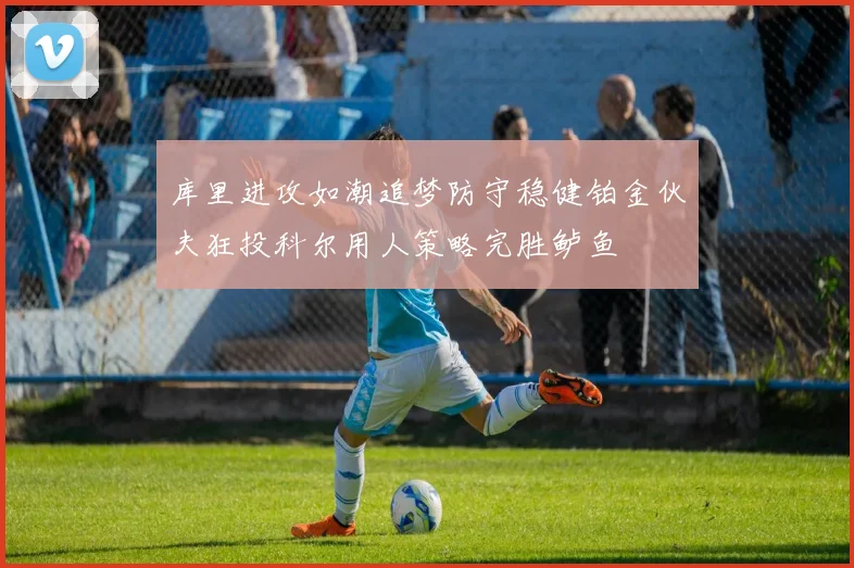 库里进攻如潮追梦防守稳健铂金伙夫狂投科尔用人策略完胜鲈鱼