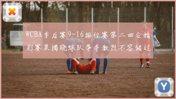 WCBA季后赛9-16排位赛第二回合精彩赛果揭晓球队争夺激烈不容错过