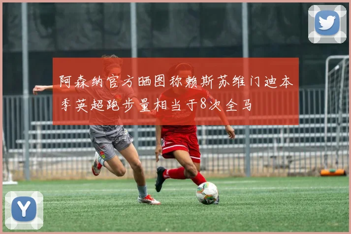 阿森纳官方晒图称赖斯苏维门迪本季英超跑步量相当于8次全马