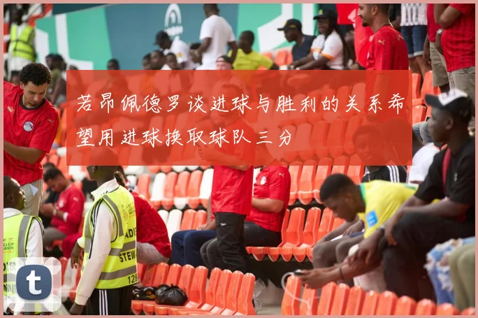 若昂佩德罗谈进球与胜利的关系希望用进球换取球队三分