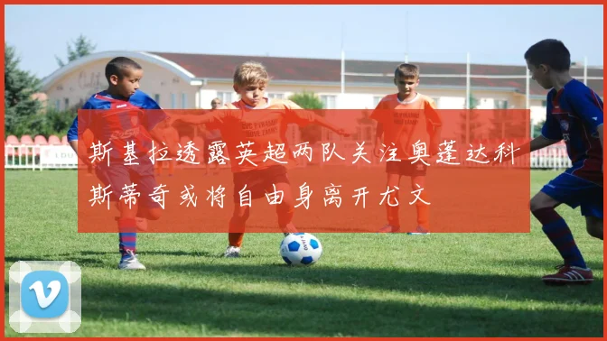 斯基拉透露英超两队关注奥蓬达科斯蒂奇或将自由身离开尤文