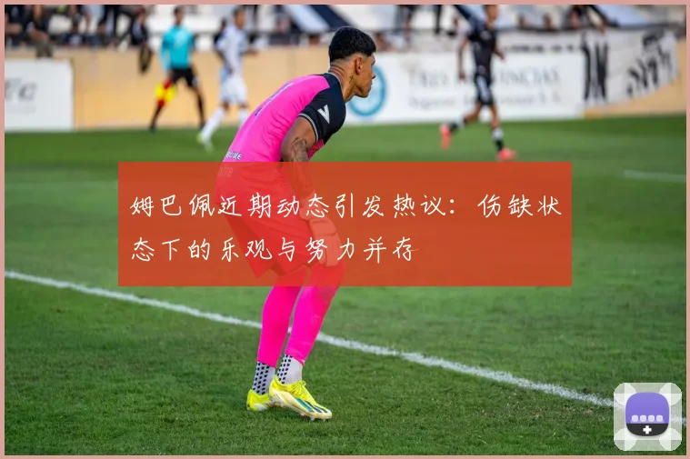 姆巴佩近期动态引发热议：伤缺状态下的乐观与努力并存
