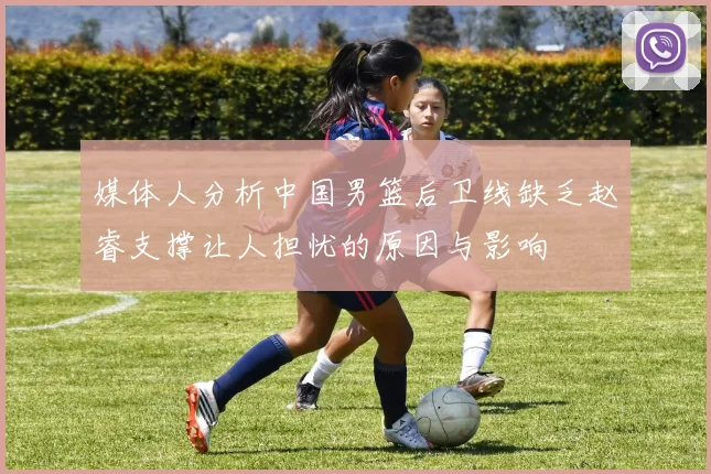 媒体人分析中国男篮后卫线缺乏赵睿支撑让人担忧的原因与影响